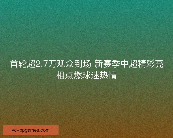 首轮超2.7万观众到场 新赛季中超精彩亮相点燃球迷热情